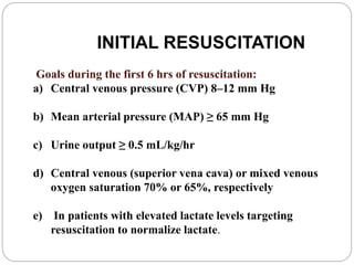 INITIAL RESUSCITATION
Goals during the first 6 hrs of resuscitation:
a) Central venous pressure (CVP) 8–12 mm Hg
b) Mean arterial pressure (MAP) ≥ 65 mm Hg
c) Urine output ≥ 0.5 mL/kg/hr
d) Central venous (superior vena cava) or mixed venous
oxygen saturation 70% or 65%, respectively
e) In patients with elevated lactate levels targeting
resuscitation to normalize lactate.
 