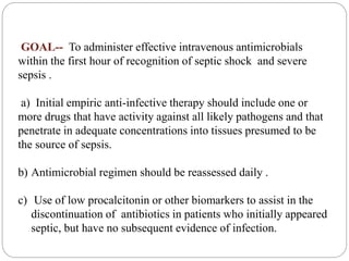 GOAL-- To administer effective intravenous antimicrobials
within the first hour of recognition of septic shock and severe
sepsis .
a) Initial empiric anti-infective therapy should include one or
more drugs that have activity against all likely pathogens and that
penetrate in adequate concentrations into tissues presumed to be
the source of sepsis.
b) Antimicrobial regimen should be reassessed daily .
c) Use of low procalcitonin or other biomarkers to assist in the
discontinuation of antibiotics in patients who initially appeared
septic, but have no subsequent evidence of infection.
 