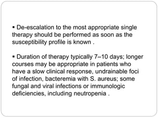  De-escalation to the most appropriate single
therapy should be performed as soon as the
susceptibility profile is known .
 Duration of therapy typically 7–10 days; longer
courses may be appropriate in patients who
have a slow clinical response, undrainable foci
of infection, bacteremia with S. aureus; some
fungal and viral infections or immunologic
deficiencies, including neutropenia .
 
