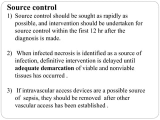 Source control
1) Source control should be sought as rapidly as
possible, and intervention should be undertaken for
source control within the first 12 hr after the
diagnosis is made.
2) When infected necrosis is identified as a source of
infection, definitive intervention is delayed until
adequate demarcation of viable and nonviable
tissues has occurred .
3) If intravascular access devices are a possible source
of sepsis, they should be removed after other
vascular access has been established .
 