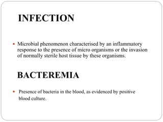 INFECTION
 Microbial phenomenon characterised by an inflammatory
response to the presence of micro organisms or the invasion
of normally sterile host tissue by these organisms.
BACTEREMIA
 Presence of bacteria in the blood, as evidenced by positive
blood culture.
 