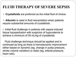 FLUID THERAPY OF SEVERE SEPSIS
• Crystalloids are preferred as the initial fluid of choice.
• Albumin is used in fluid resuscitation when patients
require substantial amounts of crystalloids .
• Initial fluid challenge in patients with sepsis-induced
tissue hypoperfusion with suspicion of hypovolemia to
achieve a minimum of 30 mL/kg of crystalloids.
Fluid challenge technique should be applied and is
continued as long as there is hemodynamic improvement
either based on dynamic (eg, change in pulse pressure,
stroke volume variation) or static (eg, arterial pressure,
heart rate).
 
