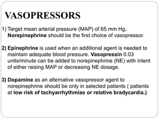 VASOPRESSORS
1) Target mean arterial pressure (MAP) of 65 mm Hg.
Norepinephrine should be the first choice of vasopressor.
2) Epinephrine is used when an additional agent is needed to
maintain adequate blood pressure. Vasopressin 0.03
units/minute can be added to norepinephrine (NE) with intent
of either raising MAP or decreasing NE dosage.
3) Dopamine as an alternative vasopressor agent to
norepinephrine should be only in selected patients ( patients
at low risk of tachyarrhythmias or relative bradycardia.)
 