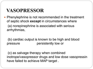 VASOPRESSOR
 Phenylephrine is not recommended in the treatment
of septic shock except in circumstances where
(a) norepinephrine is associated with serious
arrhythmias,
(b) cardiac output is known to be high and blood
pressure persistently low or
(c) as salvage therapy when combined
inotrope/vasopressor drugs and low dose vasopressin
have failed to achieve MAP target .
 