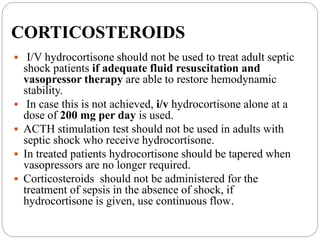 CORTICOSTEROIDS
 I/V hydrocortisone should not be used to treat adult septic
shock patients if adequate fluid resuscitation and
vasopressor therapy are able to restore hemodynamic
stability.
 In case this is not achieved, i/v hydrocortisone alone at a
dose of 200 mg per day is used.
 ACTH stimulation test should not be used in adults with
septic shock who receive hydrocortisone.
 In treated patients hydrocortisone should be tapered when
vasopressors are no longer required.
 Corticosteroids should not be administered for the
treatment of sepsis in the absence of shock, if
hydrocortisone is given, use continuous flow.
 