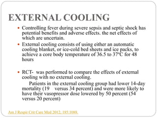 EXTERNAL COOLING
 Controlling fever during severe sepsis and septic shock has
potential benefits and adverse effects. the net effects of
which are uncertain.
 External cooling consists of using either an automatic
cooling blanket, or ice-cold bed sheets and ice packs, to
achieve a core body temperature of 36.5 to 37ºC for 48
hours
 RCT- was performed to compare the effects of external
cooling with no external cooling.
Patients in the external cooling group had lower 14-day
mortality (19 versus 34 percent) and were more likely to
have their vasopressor dose lowered by 50 percent (54
versus 20 percent)
Am J Respir Crit Care Med 2012; 185:1088.
 
