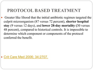PROTOCOL BASED TREATMENT
 Greater like lihood that the initial antibiotic regimen targeted the
culprit microorganism (87 versus 72 percent), shorter hospital
stay (9 versus 12 days), and lower 28-day mortality (30 versus
48 percent), compared to historical controls. It is impossible to
determine which component or components of the protocol
conferred the benefit.
 Crit Care Med 2006; 34:2707.
 