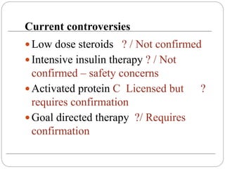 Current controversies
 Low dose steroids ? / Not confirmed
 Intensive insulin therapy ? / Not
confirmed – safety concerns
 Activated protein C Licensed but ?
requires confirmation
 Goal directed therapy ?/ Requires
confirmation
 