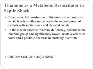 Thiamine as a Metabolic Resuscitator in
Septic Shock
 Conclusion: Administration of thiamine did not improve
lactate levels or other outcomes in the overall group of
patients with septic shock and elevated lactate.
 In those with baseline thiamine deficiency, patients in the
thiamine group had significantly lower lactate levels at 24
hours and a possible decrease in mortality over time.
 Crit Care Med. 2016;44(2):360367
 
