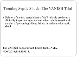 Treating Septic Shock: The VANISH Trial
 Neither of the two tested doses of AVP reliably produced a
clinically important improvement when administered with
the aim of preventing kidney failure in patients with septic
shock.
The VANISH Randomized Clinical Trial. JAMA.
NOV 2016;316:509518.
 