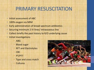 PRIMARY RESUSCITATION
• Initial assessment of ABC
• 100% oxygen via NRM
• Early administration of broad spectrum antibiotics
• Securing minimum 2 IV lines/ intraosseous line
• Collect briefly the past history to R/O underlying cause
• Initial investigations
• ABG
• Blood sugar
• RFT and Electrolytes
• CBC
• PT/PTT
• Type and cross match
• Cultures
 