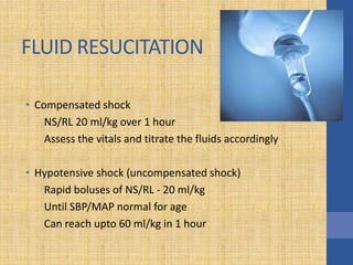 FLUID RESUCITATION
• Compensated shock
NS/RL 20 ml/kg over 1 hour
Assess the vitals and titrate the fluids accordingly
• Hypotensive shock (uncompensated shock)
Rapid boluses of NS/RL - 20 ml/kg
Until SBP/MAP normal for age
Can reach upto 60 ml/kg in 1 hour
 