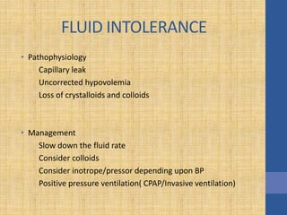 FLUID INTOLERANCE
• Pathophysiology
Capillary leak
Uncorrected hypovolemia
Loss of crystalloids and colloids
• Management
Slow down the fluid rate
Consider colloids
Consider inotrope/pressor depending upon BP
Positive pressure ventilation( CPAP/Invasive ventilation)
 