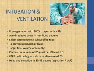 INTUBATION &
VENTILATION
• Preoxygenation with 100% oxygen with NRM
• Avoid sedative drugs in moribund patients
• Select appropriate ET tube/cuffed tube
• To prevent peritubal air leaks
• Target tidal volume of 6 mL/kg
• Plateau pressure in ARDS must be ≤30 cm H2O
• PEEP on little higher side in mod/severe ARDS
• Head end elevation to 30-45 degree (aspiration / VAP)
 
