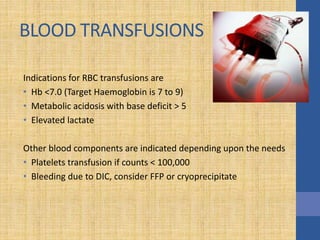 BLOOD TRANSFUSIONS
Indications for RBC transfusions are
• Hb <7.0 (Target Haemoglobin is 7 to 9)
• Metabolic acidosis with base deficit > 5
• Elevated lactate
Other blood components are indicated depending upon the needs
• Platelets transfusion if counts < 100,000
• Bleeding due to DIC, consider FFP or cryoprecipitate
 