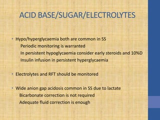 ACID BASE/SUGAR/ELECTROLYTES
• Hypo/hyperglycaemia both are common in SS
Periodic monitoring is warranted
In persistent hypoglycaemia consider early steroids and 10%D
Insulin infusion in persistent hyperglycaemia
• Electrolytes and RFT should be monitored
• Wide anion gap acidosis common in SS due to lactate
Bicarbonate correction is not required
Adequate fluid correction is enough
 