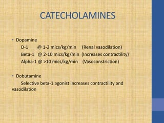 CATECHOLAMINES
• Dopamine
D-1 @ 1-2 mics/kg/min (Renal vasodilation)
Beta-1 @ 2-10 mics/kg/min (Increases contractility)
Alpha-1 @ >10 mics/kg/min (Vasoconstriction)
• Dobutamine
Selective beta-1 agonist increases contractility and
vasodilation
 