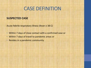 CASE DEFINITION
SUSPECTED CASE
Acute febrile respiratory illness (fever ≥ 38 C)
• Within 7 days of close contact with a confirmed case or
• Within 7 days of travel to pandemic areas or
• Resides in a pandemic community.
 