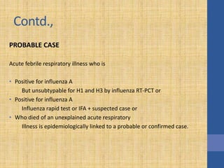 Contd.,
PROBABLE CASE
Acute febrile respiratory illness who is
• Positive for influenza A
But unsubtypable for H1 and H3 by influenza RT-PCT or
• Positive for influenza A
Influenza rapid test or IFA + suspected case or
• Who died of an unexplained acute respiratory
Illness is epidemiologically linked to a probable or confirmed case.
 