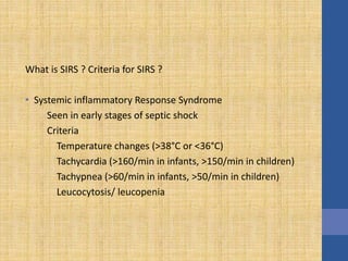 What is SIRS ? Criteria for SIRS ?
• Systemic inflammatory Response Syndrome
Seen in early stages of septic shock
Criteria
Temperature changes (>38°C or <36°C)
Tachycardia (>160/min in infants, >150/min in children)
Tachypnea (>60/min in infants, >50/min in children)
Leucocytosis/ leucopenia
 