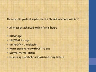 Therapeutic goals of septic shock ? Should achieved within ?
• All must be achieved within first 6 hours
• HR for age
• SBP/MAP for age
• Urine O/P > 1 ml/kg/hr
• Warm peripheries with CFT >3 sec
• Normal mental status
• Improving metabolic acidosis/reducing lactate
 