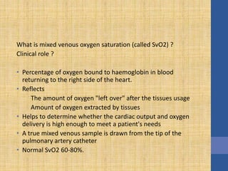 What is mixed venous oxygen saturation (called SvO2) ?
Clinical role ?
• Percentage of oxygen bound to haemoglobin in blood
returning to the right side of the heart.
• Reflects
The amount of oxygen "left over" after the tissues usage
Amount of oxygen extracted by tissues
• Helps to determine whether the cardiac output and oxygen
delivery is high enough to meet a patient's needs
• A true mixed venous sample is drawn from the tip of the
pulmonary artery catheter
• Normal SvO2 60-80%.
 