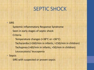 SEPTIC SHOCK
• SIRS
Systemic inflammatory Response Syndrome
Seen in early stages of septic shock
Criteria
Temperature changes (>38°C or <36°C)
Tachycardia (>160/min in infants, >150/min in children)
Tachypnea (>60/min in infants, >50/min in children)
Leucocytosis/ leucopenia
• Sepsis
SIRS with suspected or proven sepsis
 