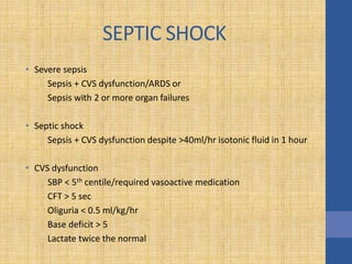 SEPTIC SHOCK
• Severe sepsis
Sepsis + CVS dysfunction/ARDS or
Sepsis with 2 or more organ failures
• Septic shock
Sepsis + CVS dysfunction despite >40ml/hr isotonic fluid in 1 hour
• CVS dysfunction
SBP < 5th centile/required vasoactive medication
CFT > 5 sec
Oliguria < 0.5 ml/kg/hr
Base deficit > 5
Lactate twice the normal
 