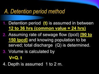 A. Detention period method
1. Detention period (t) is assumed in between
12 to 36 hrs (common value = 24 hrs)
2. Assuming rate of sewage flow (lpcd) [90 to
150 lpcd] and knowing population to be
served; total discharge (Q) is determined.
3. Volume is calculated by
V=Q. t
4. Depth is assumed 1 to 2 m.
 