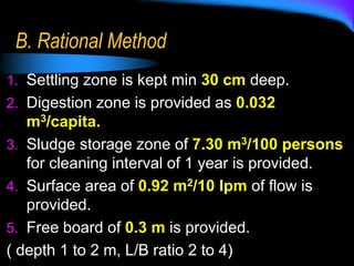 B. Rational Method
1. Settling zone is kept min 30 cm deep.
2. Digestion zone is provided as 0.032
m3/capita.
3. Sludge storage zone of 7.30 m3/100 persons
for cleaning interval of 1 year is provided.
4. Surface area of 0.92 m2/10 lpm of flow is
provided.
5. Free board of 0.3 m is provided.
( depth 1 to 2 m, L/B ratio 2 to 4)
 