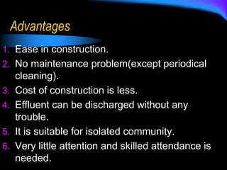 Advantages
1. Ease in construction.
2. No maintenance problem(except periodical
cleaning).
3. Cost of construction is less.
4. Effluent can be discharged without any
trouble.
5. It is suitable for isolated community.
6. Very little attention and skilled attendance is
needed.
 