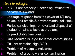 Disadvantages
1. If ST is not properly functioning, effluent will
be very foul & dark.
2. Leakage of gases from top cover of ST may
cause bed smells & environmental pollution.
3. Periodical cleaning, removal and disposal of
sludge remains a tedious problem.
4. Unpredictable functioning.
5. Size required is large for larger communities.
6. Effluent contains high BOD.
7. Problem of mosquito nuisance.
8. Problem of ground water contamination
 