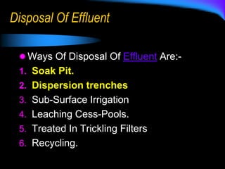 Disposal Of Effluent
 Ways Of Disposal Of Effluent Are:-
1. Soak Pit.
2. Dispersion trenches
3. Sub-Surface Irrigation
4. Leaching Cess-Pools.
5. Treated In Trickling Filters
6. Recycling.
 