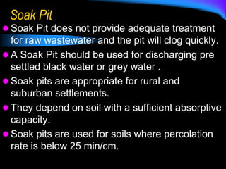 Soak Pit
 Soak Pit does not provide adequate treatment
for raw wastewater and the pit will clog quickly.
 A Soak Pit should be used for discharging pre
settled black water or grey water .
 Soak pits are appropriate for rural and
suburban settlements.
 They depend on soil with a sufficient absorptive
capacity.
 Soak pits are used for soils where percolation
rate is below 25 min/cm.
 