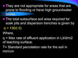  They are not appropriate for areas that are
prone to flooding or have high groundwater
tables.
 The total subsurface soil area required for
soak pits and dispersion trenches is given by
q = 130/(√t)
Where,
q = Max rate of effluent application in Lit/d/m2
of leaching surface.
T= Standard percolation rate for the soil in
min/cm
 