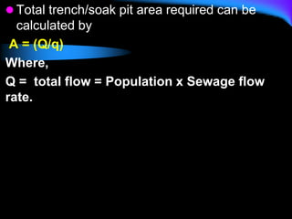  Total trench/soak pit area required can be
calculated by
A = (Q/q)
Where,
Q = total flow = Population x Sewage flow
rate.
 