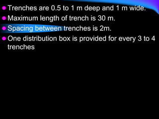  Trenches are 0.5 to 1 m deep and 1 m wide.
 Maximum length of trench is 30 m.
 Spacing between trenches is 2m.
 One distribution box is provided for every 3 to 4
trenches
 