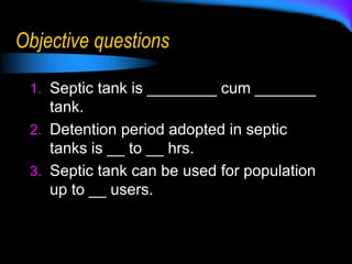 Objective questions
1. Septic tank is ________ cum _______
tank.
2. Detention period adopted in septic
tanks is __ to __ hrs.
3. Septic tank can be used for population
up to __ users.
 