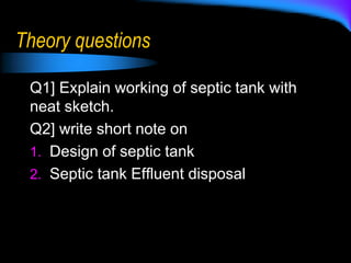 Theory questions
Q1] Explain working of septic tank with
neat sketch.
Q2] write short note on
1. Design of septic tank
2. Septic tank Effluent disposal
 
