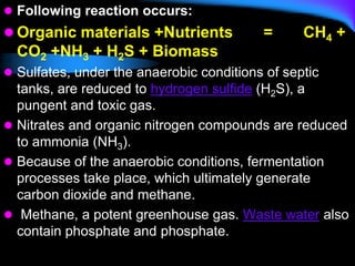  Following reaction occurs:
 Organic materials +Nutrients = CH4 +
CO2 +NH3 + H2S + Biomass
 Sulfates, under the anaerobic conditions of septic
tanks, are reduced to hydrogen sulfide (H2S), a
pungent and toxic gas.
 Nitrates and organic nitrogen compounds are reduced
to ammonia (NH3).
 Because of the anaerobic conditions, fermentation
processes take place, which ultimately generate
carbon dioxide and methane.
 Methane, a potent greenhouse gas. Waste water also
contain phosphate and phosphate.
 