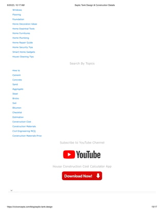 6/20/23, 10:17 AM Septic Tank Design & Construction Details
https://civiconcepts.com/blog/septic-tank-design 15/17
Windows
Flooring
Foundation
Home Decoration Ideas
Home Essential Tools
Home Furnitures
Home Plumbing
Home Repair Guide
Home Security Tips
Smart Home Gadgets
House Cleaning Tips
Search By Topics
How to
Cement
Concrete
Sand
Aggregate
Steel
Bricks
Soil
Bitumen
Checklist
Estimation
Construction Cost
Construction Materials
Civil Engineering MCQ
Construction Materials Price
Subscribe to YouTube Channel
House Construction Cost Calculator App

 