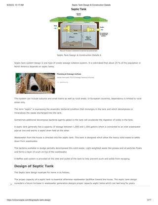 6/20/23, 10:17 AM Septic Tank Design & Construction Details
https://civiconcepts.com/blog/septic-tank-design 3/17
Septic Tank Design & Construction Details 6
Septic tank system design is one type of onsite sewage collation system. It is estimated that about 25 % of the population in
North America depends on septic tanks.
This system can include suburbs and small towns as well as rural areas. In European countries, dependency is limited to rural
areas only.
The term “septic” is expressing the anaerobic bacterial condition that immerges in the tank and which decomposes or
mineralizes the waste discharged into the tank.
Sometimes additional decompose bacterial agents added to the tank will accelerate the digestion of solids in the tank.
A septic tank generally has a capacity of sewage between 1,000 and 1,500 gallons which is connected to an inlet wastewater
pipe at one end and to a septic drain field at the other.
Wastewater from the house is directed into the septic tank. This tank is designed which allow the heavy solid waste to settle
down from wastewater.
The bacteria available in sludge partially decomposed this solid waste. Light-weighted waste like grease and oil particles floats
and forms a layer of scum on top of the wastewater.
A Baffles wall system is provided at the inlet and outlet of the tank to help prevent scum and solids from escaping.
Design of Septic Tank
The Septic tank design example for home is as follows,
The proper capacity of a septic tank is essential otherwise wastewater backflow toward the house. The septic tank design
considers a future increase in wastewater generation designs proper capacity septic tanks which can last long for years.
Plumbing & Drainage Institute
Grease Interceptor, FOG & Drainage Technical Information
Ad pdionline.org Visit Site

 