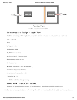 6/20/23, 10:17 AM Septic Tank Design & Construction Details
https://civiconcepts.com/blog/septic-tank-design 6/17
Septic Tank Design & Construction Details 7
British Standard Design of Septic Tank
The British standard is given following the formula septic tank design and calculates the wastewater flow for a septic tank.
C=A + P (rq + ns)
Where,
C – Capacity in liters
P – Number of People
A – 2000 Litres as constant
R – Detention period of Sewage in Days
Q – Sewage Flow in liters per day
N – Number of years
S – Sludge accumulation in liters per person/year
Simplification of (rq + ns) = 180 Litres
We can Rewrite the formula C=A + 180 P
C = 2000 + (180 × 5)
= 2900 Litres (Septic tank design capacity)
Septic Tank Construction Details
Nowadays, the design of the septic tank main has two chambers each of which is equipped with a manhole cover.
These chambers are separated by means of a dividing wall which has openings located about midway between the floor and the
roof of the tank.

 