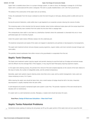 6/20/23, 10:17 AM Septic Tank Design & Construction Details
https://civiconcepts.com/blog/septic-tank-design 7/17
Septic Tank is installed where there is no proper drainage system. In order to store, the Wastage or sewage for 10-30 Days
Septic tank is constructed and the same is designed. This tank is usually installed below 1.5m-1.8m from ground level.
The details of the construction of the septic tank are as follows,
Firstly, the wastewater from the house is allowed to enter the tank through an inlet pipe, allowing solids to settle and scum to
float.
During the period of detention, solids settle down is get digested by an anaerobic process reducing the volume of solids.
The remaining water is then diverted into the second chamber where further settlement takes place with the excess liquid then
draining in a relatively clear condition from the outlet into the drain field or seepage field.
This comparatively clean water is now taken to a distribution chamber where the wastewater is channeled into one or more
perforated pipes set in trenches of gravel.
Under this system water slowly infiltrates (seeps) into the underlying soil.
The bacterial components and waste of this water are trapped or adsorbed by soil particles or decomposed by microorganisms.
The septic tank treatment almost removes disease-causing organisms, organic matter, and most nutrients (except nitrogen and
some salts).
The partially cleaned wastewater then either moves to the groundwater or evaporates from the soil.
Septic Tank Cleaning
The Septic tank treatment system requires regular and periodic cleaning to avoid the build-up of sludge and eventual escape
with the effluent into the drainage field. If this happens, it may clog the leach field piping requiring expensive repairs.
In the septic tank cleaning process, the periodic time interval of the tank emptied depends on the volume of the tank relative to
the input of solids, the number of indigestible solids, and the ambient temperature.
Generally, septic tank systems require cleaning rarely more than once a year, and by careful management, many users can
reduce emptying to every 3 to 5 years.
While cleaning the septic care should be taken that, only a small residue of sludge should be left in the tank. Anaerobic
decomposition is rapidly restarted when the tank refills.
A well-designed and properly maintained septic tank system is odor-free. The periodic inspection of the tank should last for
decades with no maintenance.
If a septic tank is a well-maintained concrete, fiberglass, or plastic tank should last about 50 years.
Read More: Design Of Staircase Calculation – Riser And Tread
Septic Tanks Potential Problems
Sometimes excess wasting of cooking oils and grease can fill up the upper portion of the septic tank and can cause the inlet
drains to block.
It is a fact that grease and oil are often difficult to degrade and can cause odor problems and difficulties with periodic emptying.

 