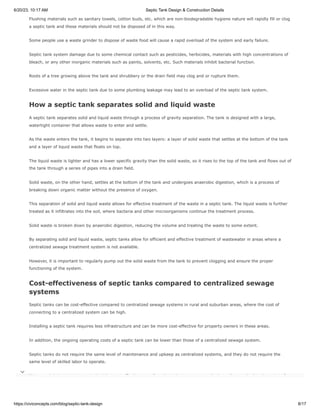 6/20/23, 10:17 AM Septic Tank Design & Construction Details
https://civiconcepts.com/blog/septic-tank-design 8/17
Flushing materials such as sanitary towels, cotton buds, etc. which are non-biodegradable hygiene nature will rapidly fill or clog
a septic tank and these materials should not be disposed of in this way.
Some people use a waste grinder to dispose of waste food will cause a rapid overload of the system and early failure.
Septic tank system damage due to some chemical contact such as pesticides, herbicides, materials with high concentrations of
bleach, or any other inorganic materials such as paints, solvents, etc. Such materials inhibit bacterial function.
Roots of a tree growing above the tank and shrubbery or the drain field may clog and or rupture them.
Excessive water in the septic tank due to some plumbing leakage may lead to an overload of the septic tank system.
How a septic tank separates solid and liquid waste
A septic tank separates solid and liquid waste through a process of gravity separation. The tank is designed with a large,
watertight container that allows waste to enter and settle.
As the waste enters the tank, it begins to separate into two layers: a layer of solid waste that settles at the bottom of the tank
and a layer of liquid waste that floats on top.
The liquid waste is lighter and has a lower specific gravity than the solid waste, so it rises to the top of the tank and flows out of
the tank through a series of pipes into a drain field.
Solid waste, on the other hand, settles at the bottom of the tank and undergoes anaerobic digestion, which is a process of
breaking down organic matter without the presence of oxygen.
This separation of solid and liquid waste allows for effective treatment of the waste in a septic tank. The liquid waste is further
treated as it infiltrates into the soil, where bacteria and other microorganisms continue the treatment process.
Solid waste is broken down by anaerobic digestion, reducing the volume and treating the waste to some extent.
By separating solid and liquid waste, septic tanks allow for efficient and effective treatment of wastewater in areas where a
centralized sewage treatment system is not available.
However, it is important to regularly pump out the solid waste from the tank to prevent clogging and ensure the proper
functioning of the system.
Cost-effectiveness of septic tanks compared to centralized sewage
systems
Septic tanks can be cost-effective compared to centralized sewage systems in rural and suburban areas, where the cost of
connecting to a centralized system can be high.
Installing a septic tank requires less infrastructure and can be more cost-effective for property owners in these areas.
In addition, the ongoing operating costs of a septic tank can be lower than those of a centralized sewage system.
Septic tanks do not require the same level of maintenance and upkeep as centralized systems, and they do not require the
same level of skilled labor to operate.
However, it is important to note that the cost-effectiveness of septic tanks can vary greatly depending on the location, size of
the property, and type of soil. 
 
