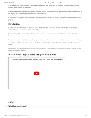 6/20/23, 10:17 AM Septic Tank Design & Construction Details
https://civiconcepts.com/blog/septic-tank-design 9/17
In some cases, the cost of installing a septic tank may be higher due to the need for additional components such as pump
systems, alarm systems, or drain fields.
In areas where a centralized sewage system is available, the cost of connecting to the system may be lower in the long run, as
the ongoing costs of operating a septic tank can add up over time.
It is important to weigh the costs and benefits of each option when deciding on the best wastewater treatment solution for a
property.
Conclusion
In conclusion, septic tanks play an important role in the treatment of wastewater in rural and suburban areas where a
centralized sewage treatment system is not available.
They are designed to separate solid and liquid waste, treating the waste through a combination of anaerobic digestion and
further treatment in the soil.
Regular maintenance is crucial to ensure the proper functioning and to prevent environmental damage. Despite its advantages,
it is important to be mindful of the amount and type of waste entering the septic system to avoid overloading and potential
failure.
Overall, septic tanks provide a cost-effective and environmentally friendly solution for wastewater treatment in areas without
access to centralized systems.
Watch Video: Septic Tank Design Calculations
FAQs:
What is a septic tank?
A septic tank is an underground container used for the treatment and disposal of wastewater from homes or buildings that are
not connected to a centralized sewer system. It allows for the separation and decomposition of solids from the wastewater.
Design of Septic Tank for Home | Design of Septic Tank | Septic Tank Design for Hou
Design of Septic Tank for Home | Design of Septic Tank | Septic Tank Design for Hou…
…

 