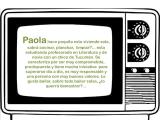 Paola hace poquito esta viviendo sola, sabrá cocinar, planchar,  limpiar?... esta estudiando profesorado en Literatura y de novia con un chico de Tucumán. Se caracteriza por ser muy comprometida, predispuesta y tiene mucha iniciativa  para superarse día a día, es muy responsable y una persona con muy buenos valores. Le gusta bailar, sobre todo bailar salsa, ¿lo querrá demostrar?...