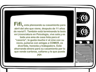 Fifi, esta planeando su casamiento para abril del año que viene, después de 11 años de novia!!!. También está terminando la tesis en Licenciatura en Psicología, vive sola y es toda una ama de casa lista para el “casorio”, le gusta mucho ir al cine con su novio, justarse con amigas a COMER, es divertida, honesta y trabajadora. Está ahorrando dinero para su casamiento por lo que vende carteras, collares y lo que pueda jeje. 