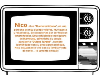 Nicoel es “Buennnnniiitooo”, es una persona de muy buenos valores, muy atento y respetuoso. Se caracteriza por ser todo un emprendedor. Esta estudiando tecnicatura en Marketing, administra su propia panadería “Dulces Tardes” , nombre identificado con su propia personalidad. Nico actualmente vive con su familia y esta de novio… lo lamento chicas!!