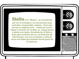 Stella es la “Madre”, se caracteriza por ser la consejera, es una persona muy centrada, responsable, madura,  dicen por ahí que es alguito seria… hasta que uno la llegue a conocer de verdad, es  muyyy buena y atenta con todos. Actualmente le falta la tesis para recibirse de Lic. en Sistemas de Información, vive con su familia, y esta de novia con Pablo que también forma parte de la empresa. 